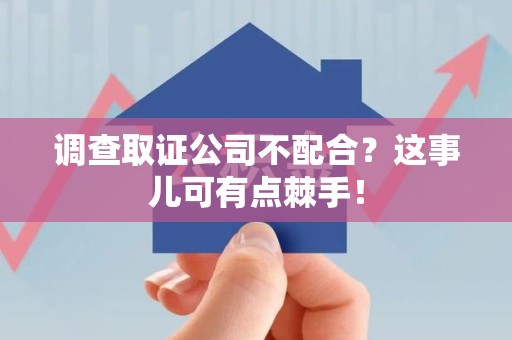 长汀调查取证公司不配合？这事儿可有点棘手！