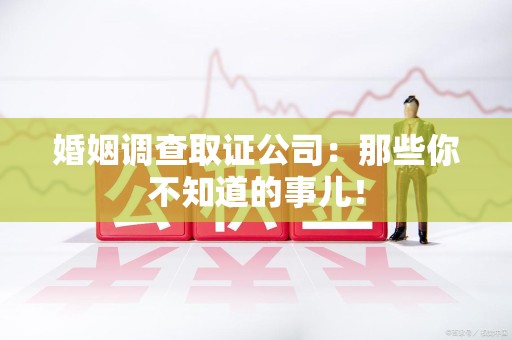 长汀婚姻调查取证公司：那些你不知道的事儿！