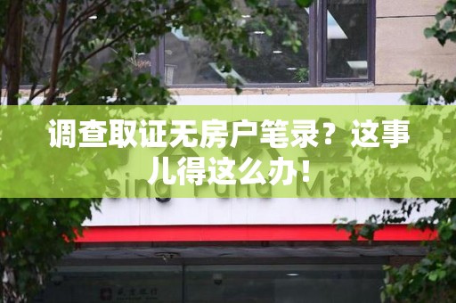 长汀调查取证无房户笔录？这事儿得这么办！