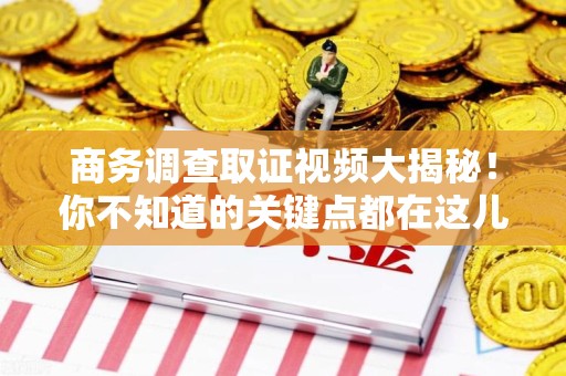 长汀商务调查取证视频大揭秘！你不知道的关键点都在这儿