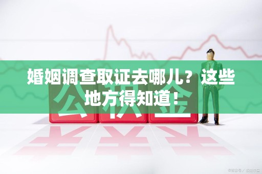 长汀婚姻调查取证去哪儿？这些地方得知道！