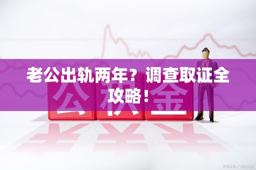 长汀老公出轨两年？调查取证全攻略！